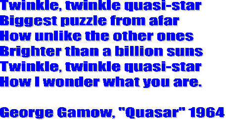 Twinkle, twinkle quasi-star
Biggest puzzle from afar
How unlike the other ones
Brighter than a billion suns
Twinkle, twinkle quasi-star
How I wonder what you are.

George Gamow, "Quasar" 1964