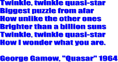Twinkle, twinkle quasi-star
Biggest puzzle from afar
How unlike the other ones
Brighter than a billion suns
Twinkle, twinkle quasi-star
How I wonder what you are.

George Gamow, "Quasar" 1964